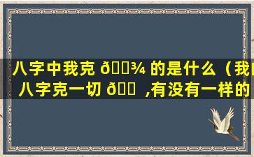 八字中我克 🌾 的是什么（我的八字克一切 🐠 ,有没有一样的）